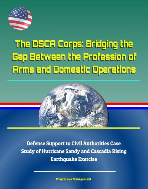 Cover of the book The DSCA Corps: Bridging the Gap Between the Profession of Arms and Domestic Operations - Defense Support to Civil Authorities Case Study of Hurricane Sandy and Cascadia Rising Earthquake Exercise by Progressive Management, Progressive Management