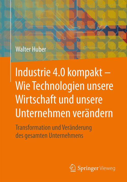 Cover of the book Industrie 4.0 kompakt – Wie Technologien unsere Wirtschaft und unsere Unternehmen verändern by Walter Huber, Springer Fachmedien Wiesbaden