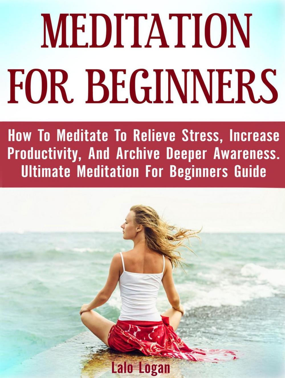 Big bigCover of Meditation For Beginners: How To Meditate To Relieve Stress, Increase Productivity, And Archive Deeper Awareness. Ultimate Meditation For Beginners Guide