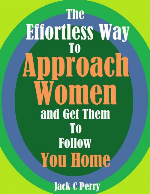 Cover of the book The Effortless Way to Approach Women and Get Them to Follow You Home by Jack C Perry, Jack C Perry