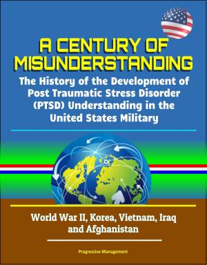 Cover of the book A Century of Misunderstanding: The History of the Development of Post Traumatic Stress Disorder (PTSD) Understanding in the United States Military - World War II, Korea, Vietnam, Iraq and Afghanistan by Progressive Management