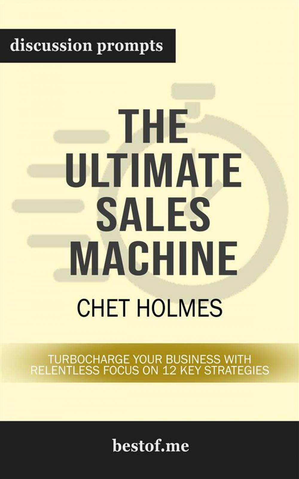 Big bigCover of Summary: "The Ultimate Sales Machine: Turbocharge Your Business with Relentless Focus on 12 Key Strategies" by Chet Holmes | Discussion Prompts