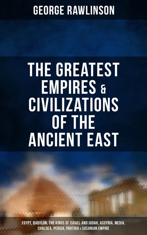 Cover of the book The Greatest Empires & Civilizations of the Ancient East: Egypt, Babylon, The Kings of Israel and Judah, Assyria, Media, Chaldea, Persia, Parthia & Sasanian Empire by George Rawlinson, Musaicum Books