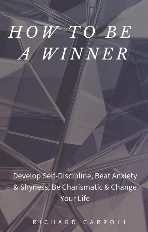 Cover of the book How to Be a Winner: Develop Self-Discipline, Beat Anxiety & Shyness, Be Charismatic & Change Your Life by Richard Carroll, Richard Carroll