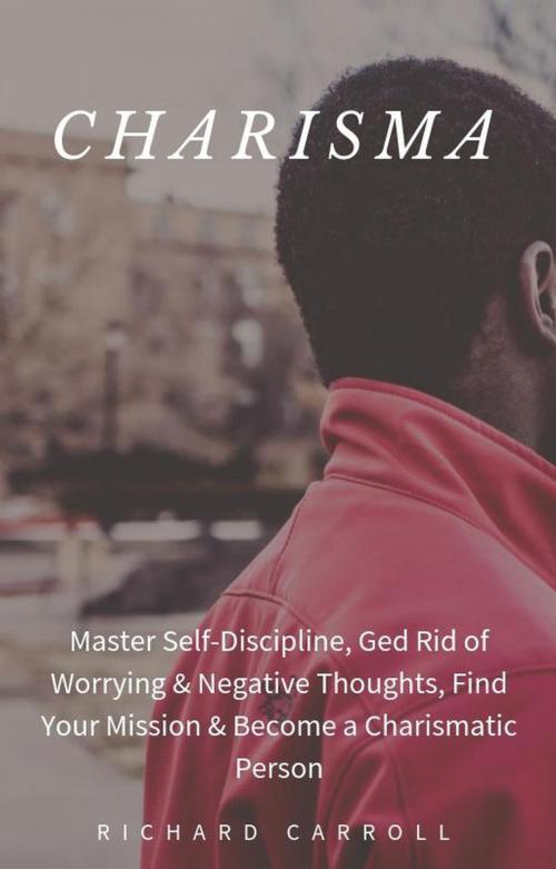 Cover of the book Charisma: Master Self-Discipline, Ged Rid of Worrying & Negative Thoughts, Find Your Mission & Become a Charismatic Person by Richard Carroll, Richard Carroll