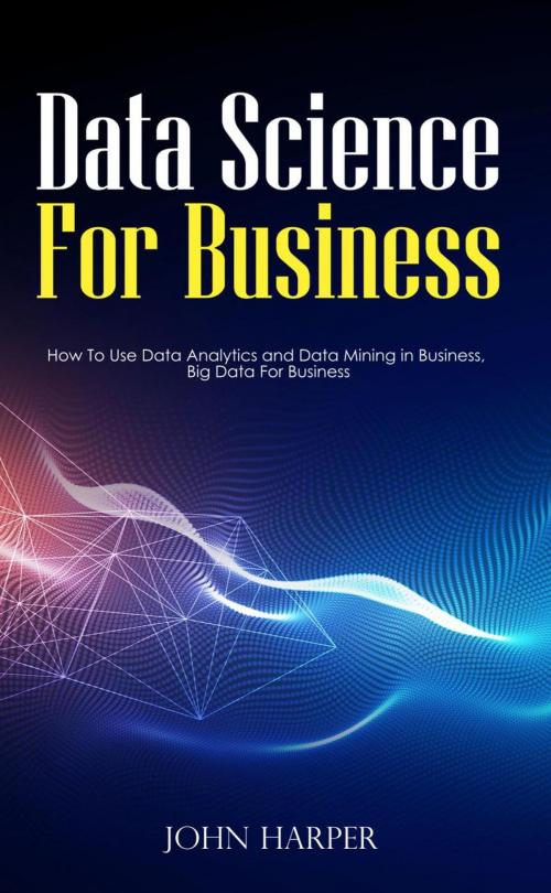 Cover of the book Data Science For Business: How To Use Data Analytics and Data Mining in Business, Big Data For Business by John Harper, John Harper