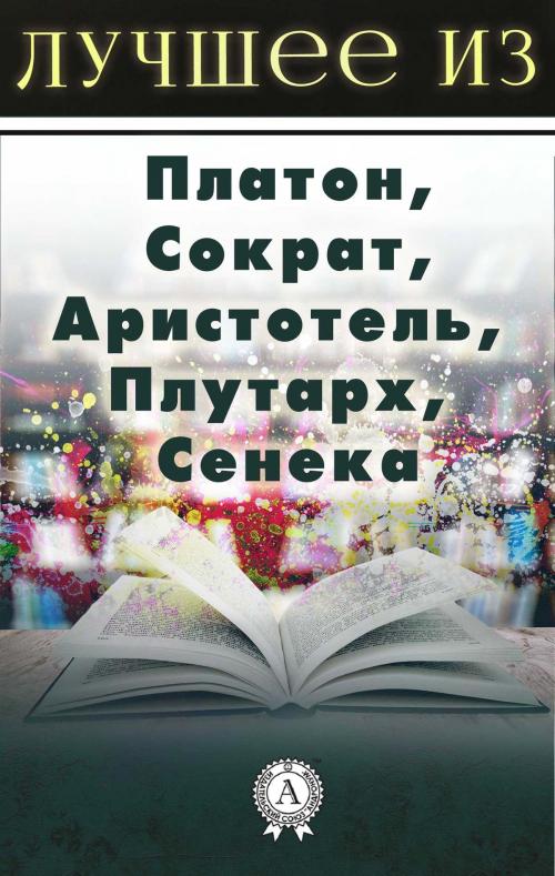 Cover of the book Лучшее из... Платон, Сократ, Аристотель, Плутарх, Сенека by Коллектив авторов, Strelbytskyy Multimedia Publishing